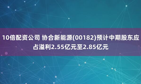 10倍配资公司 协合新能源(00182)预计中期股东应占溢利2.55亿元至2.85亿元