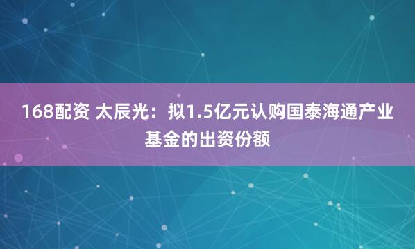 168配资 太辰光：拟1.5亿元认购国泰海通产业基金的出资份额
