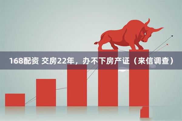 168配资 交房22年，办不下房产证（来信调查）
