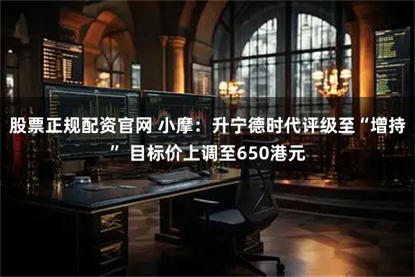 股票正规配资官网 小摩：升宁德时代评级至“增持” 目标价上调至650港元
