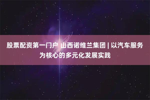 股票配资第一门户 山西诺维兰集团 | 以汽车服务为核心的多元化发展实践