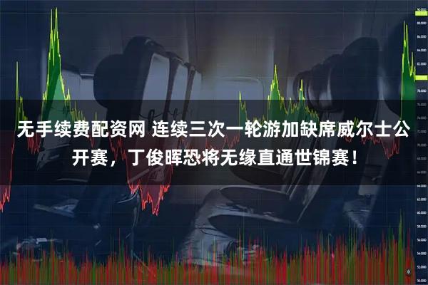 无手续费配资网 连续三次一轮游加缺席威尔士公开赛，丁俊晖恐将无缘直通世锦赛！