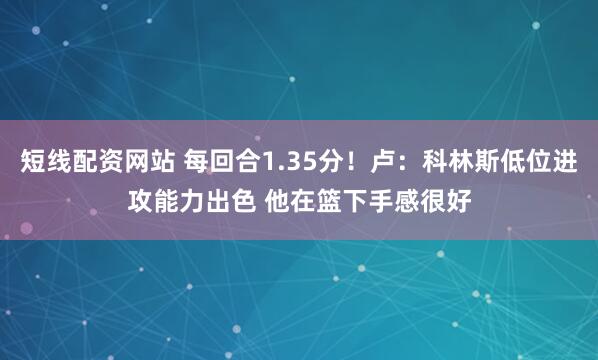 短线配资网站 每回合1.35分！卢：科林斯低位进攻能力出色 他在篮下手感很好