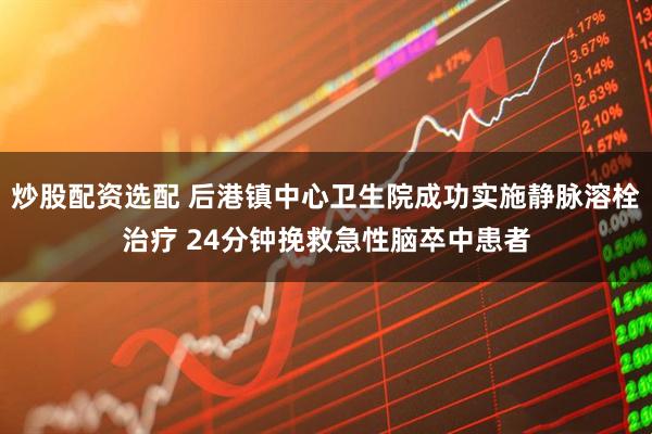 炒股配资选配 后港镇中心卫生院成功实施静脉溶栓治疗 24分钟挽救急性脑卒中患者