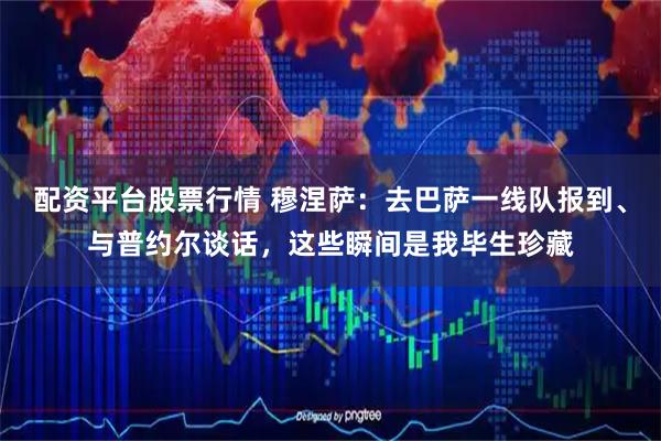 配资平台股票行情 穆涅萨：去巴萨一线队报到、与普约尔谈话，这些瞬间是我毕生珍藏