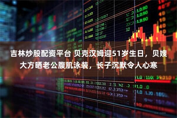 吉林炒股配资平台 贝克汉姆迎51岁生日，贝嫂大方晒老公腹肌泳装，长子沉默令人心寒