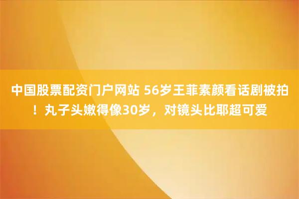 中国股票配资门户网站 56岁王菲素颜看话剧被拍！丸子头嫩得像30岁，对镜头比耶超可爱