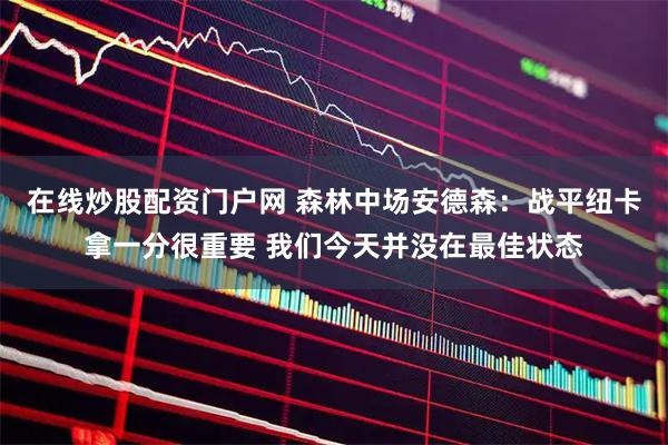 在线炒股配资门户网 森林中场安德森：战平纽卡拿一分很重要 我们今天并没在最佳状态