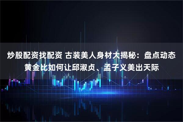 炒股配资找配资 古装美人身材大揭秘：盘点动态黄金比如何让邱淑贞、孟子义美出天际