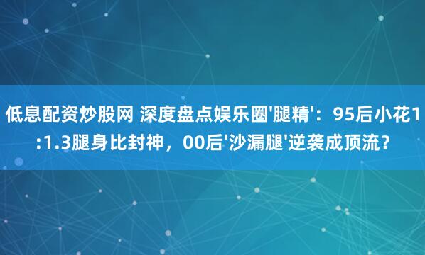 低息配资炒股网 深度盘点娱乐圈'腿精'：95后小花1:1.3腿身比封神，00后'沙漏腿'逆袭成顶流？