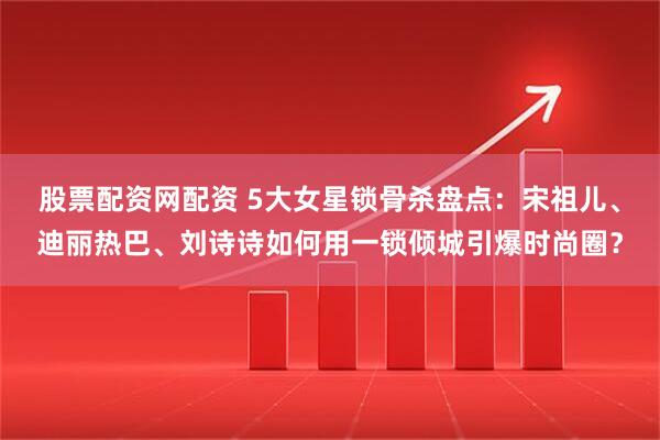 股票配资网配资 5大女星锁骨杀盘点：宋祖儿、迪丽热巴、刘诗诗如何用一锁倾城引爆时尚圈？