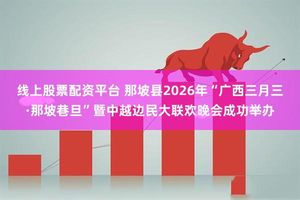 线上股票配资平台 那坡县2026年“广西三月三·那坡巷旦”暨中越边民大联欢晚会成功举办