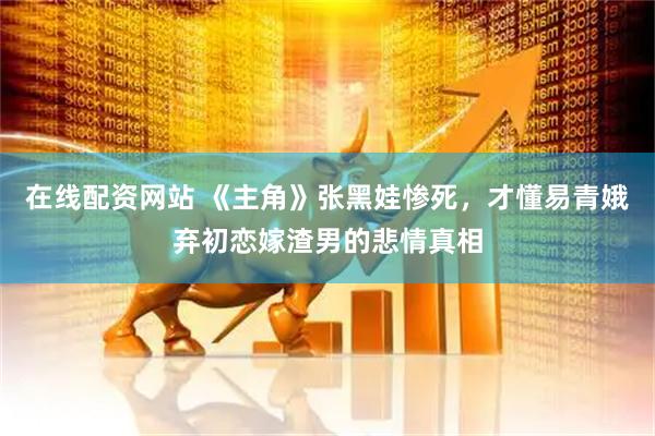 在线配资网站 《主角》张黑娃惨死，才懂易青娥弃初恋嫁渣男的悲情真相