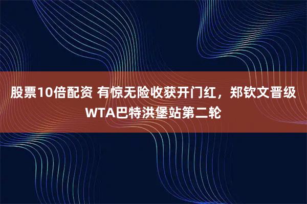 股票10倍配资 有惊无险收获开门红，郑钦文晋级WTA巴特洪堡站第二轮
