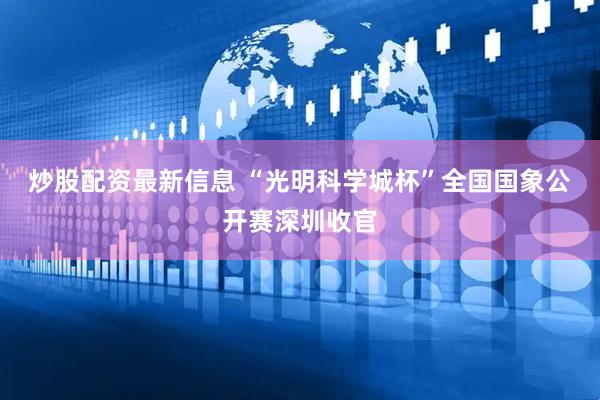 炒股配资最新信息 “光明科学城杯”全国国象公开赛深圳收官