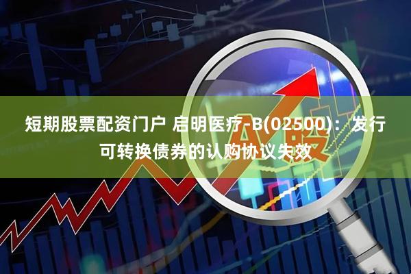 短期股票配资门户 启明医疗-B(02500):发行可转换债券的认购协议失效