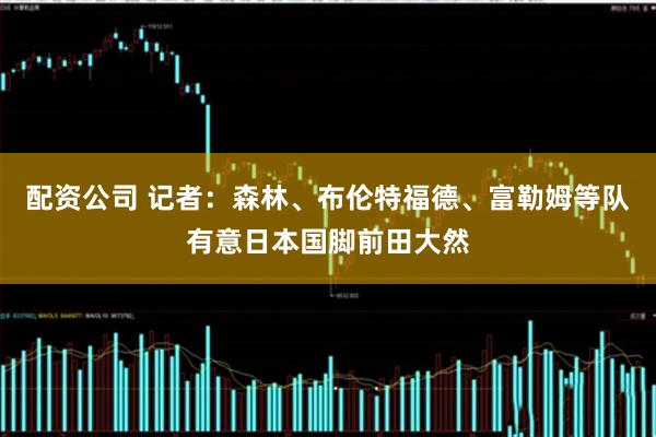配资公司 记者：森林、布伦特福德、富勒姆等队有意日本国脚前田大然