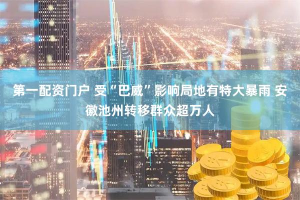 第一配资门户 受“巴威”影响局地有特大暴雨 安徽池州转移群众超万人