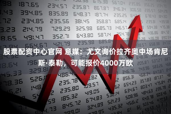 股票配资中心官网 意媒：尤文询价拉齐奥中场肯尼斯·泰勒，可能报价4000万欧