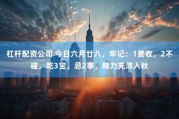 杠杆配资公司 今日六月廿八，牢记：1要收，2不碰，吃3宝，忌2事，精力充沛入秋