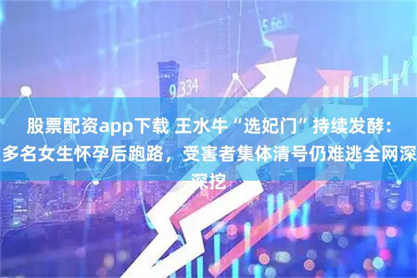 股票配资app下载 王水牛“选妃门”持续发酵：致多名女生怀孕后跑路，受害者集体清号仍难逃全网深挖