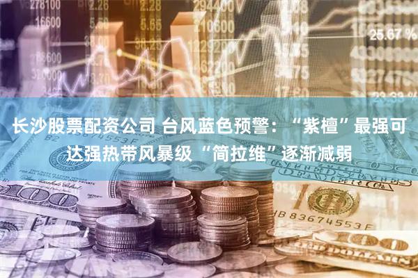 长沙股票配资公司 台风蓝色预警：“紫檀”最强可达强热带风暴级 “简拉维”逐渐减弱