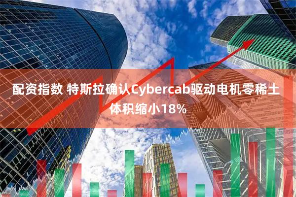 配资指数 特斯拉确认Cybercab驱动电机零稀土 体积缩小18%